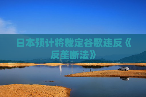 日本预计将裁定谷歌违反《反垄断法》