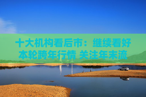 十大机构看后市：继续看好本轮跨年行情 关注年末流动性环境