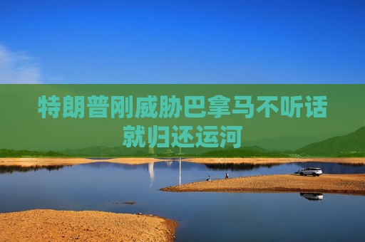 特朗普刚威胁巴拿马不听话就归还运河