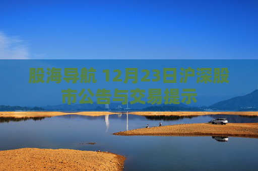 股海导航 12月23日沪深股市公告与交易提示