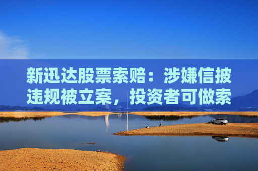新迅达股票索赔：涉嫌信披违规被立案，投资者可做索赔准备