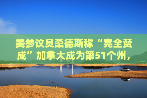 美参议员桑德斯称“完全赞成”加拿大成为第51个州，只要美国实施全民医保