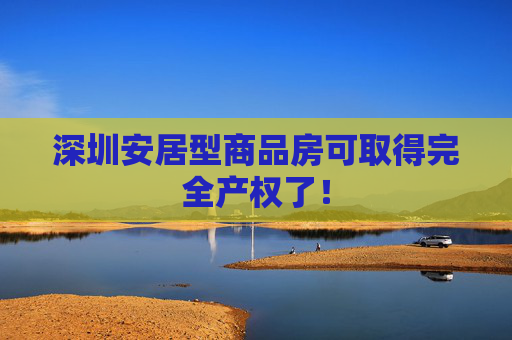 深圳安居型商品房可取得完全产权了！
