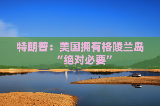 特朗普：美国拥有格陵兰岛“绝对必要”