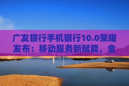 广发银行手机银行10.0荣耀发布：移动服务新赋能，金融为民再升级