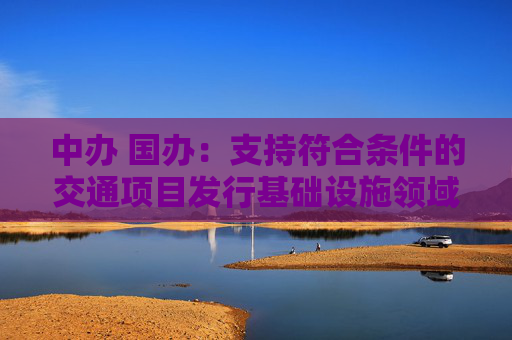中办 国办：支持符合条件的交通项目发行基础设施领域不动产投资信托基金