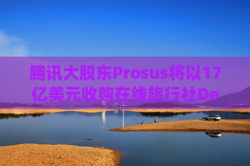 腾讯大股东Prosus将以17亿美元收购在线旅行社Despegar