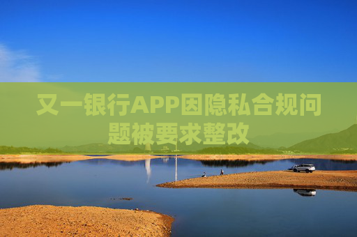 又一银行APP因隐私合规问题被要求整改