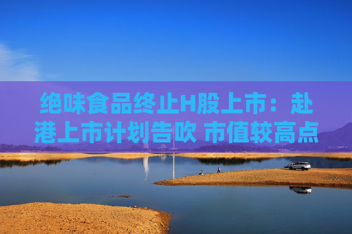 绝味食品终止H股上市：赴港上市计划告吹 市值较高点跌去80%
