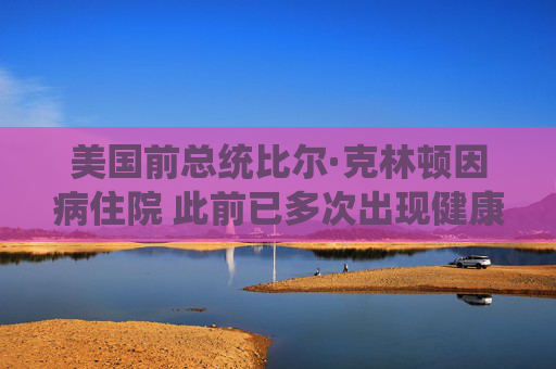美国前总统比尔·克林顿因病住院 此前已多次出现健康问题