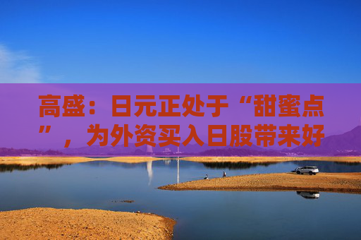 高盛：日元正处于“甜蜜点”，为外资买入日股带来好时机