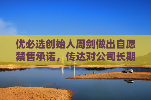 优必选创始人周剑做出自愿禁售承诺，传达对公司长期价值的信心