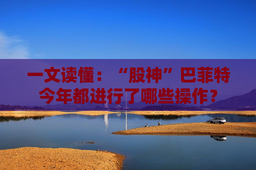 一文读懂：“股神”巴菲特今年都进行了哪些操作？