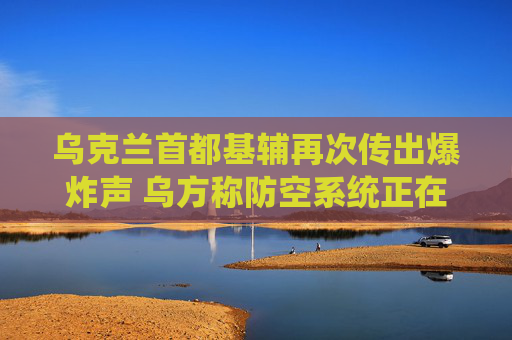 乌克兰首都基辅再次传出爆炸声 乌方称防空系统正在运作