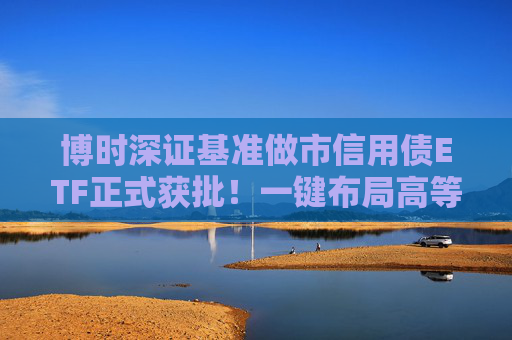 博时深证基准做市信用债ETF正式获批！一键布局高等级信用债