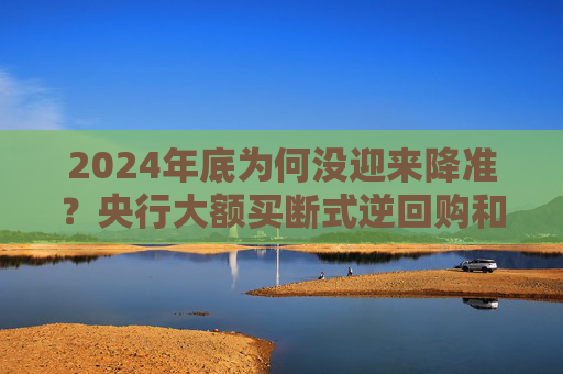 2024年底为何没迎来降准？央行大额买断式逆回购和国债净买入注入流动性 市场期待2025一季度降准