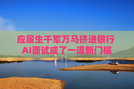 应届生千军万马挤进银行 AI面试成了一道新门槛