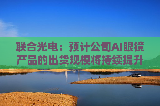 联合光电：预计公司AI眼镜产品的出货规模将持续提升