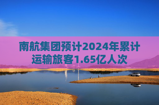 南航集团预计2024年累计运输旅客1.65亿人次