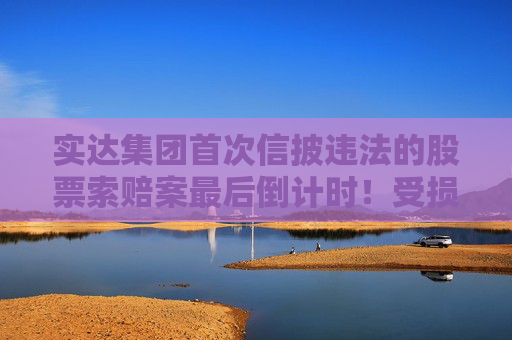 实达集团首次信披违法的股票索赔案最后倒计时！受损股民抓紧诉讼