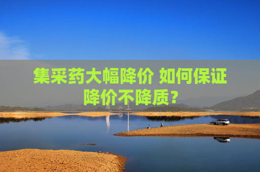 集采药大幅降价 如何保证降价不降质？
