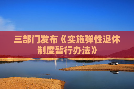 三部门发布《实施弹性退休制度暂行办法》