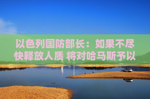 以色列国防部长：如果不尽快释放人质 将对哈马斯予以严厉打击