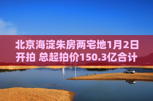 北京海淀朱房两宅地1月2日开拍 总起拍价150.3亿合计已获9次报价