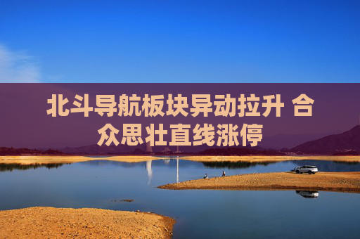 北斗导航板块异动拉升 合众思壮直线涨停