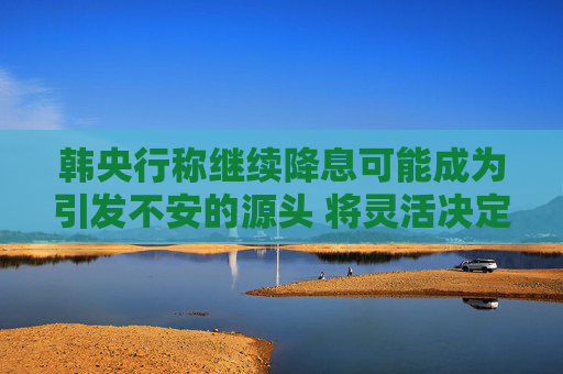 韩央行称继续降息可能成为引发不安的源头 将灵活决定政策步伐