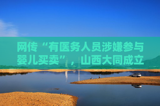 网传“有医务人员涉嫌参与婴儿买卖”，山西大同成立联合调查组
