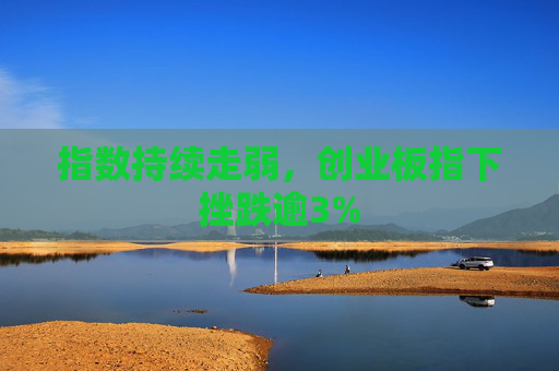 指数持续走弱，创业板指下挫跌逾3%