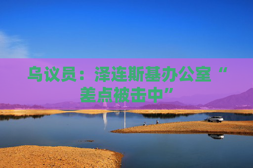 乌议员:泽连斯基办公室“差点被击中”
