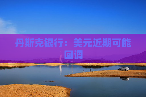 丹斯克银行：美元近期可能回调