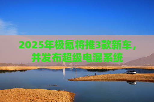 2025年极氪将推3款新车，并发布超级电混系统
