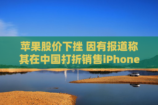 苹果股价下挫 因有报道称其在中国打折销售iPhone