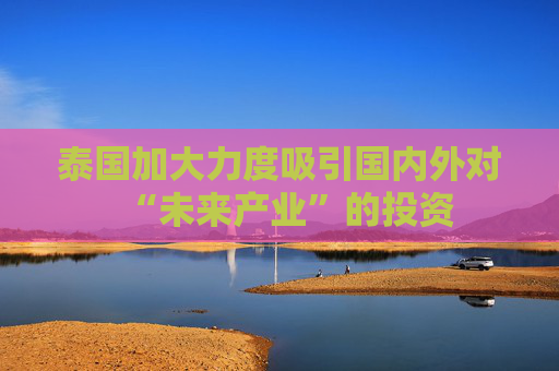 泰国加大力度吸引国内外对“未来产业”的投资