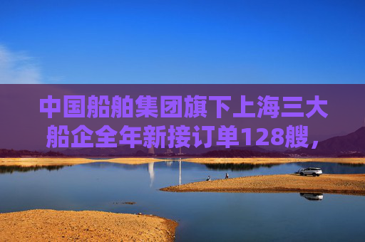中国船舶集团旗下上海三大船企全年新接订单128艘，同比增长70%