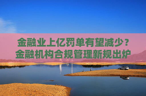 金融业上亿罚单有望减少？金融机构合规管理新规出炉 合规官可实施一票否决