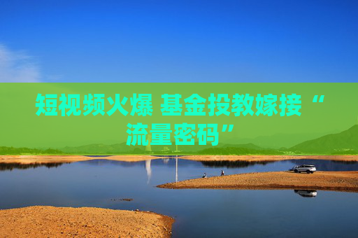 短视频火爆 基金投教嫁接“流量密码”