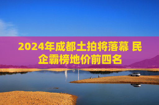 2024年成都土拍将落幕 民企霸榜地价前四名
