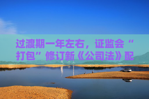 过渡期一年左右，证监会“打包”修订新《公司法》配套制度规则