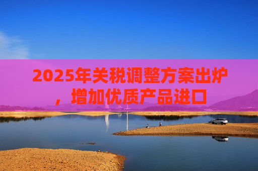 2025年关税调整方案出炉，增加优质产品进口