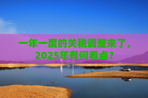 一年一度的关税调整来了，2025年有何看点？