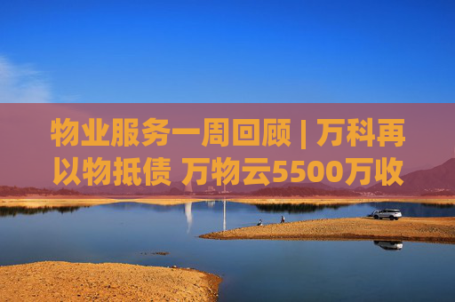 物业服务一周回顾 | 万科再以物抵债 万物云5500万收购万驿商管股权