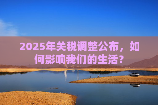 2025年关税调整公布，如何影响我们的生活？