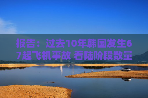 报告：过去10年韩国发生67起飞机事故 着陆阶段数量最多
