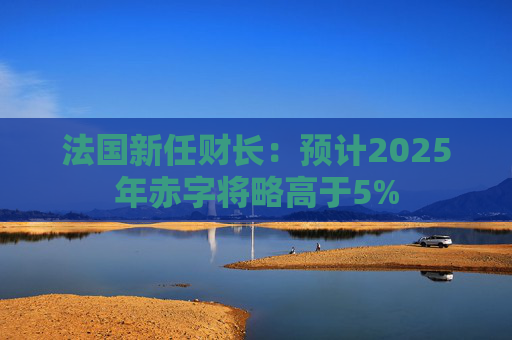 法国新任财长：预计2025年赤字将略高于5%