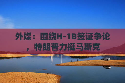外媒：围绕H-1B签证争论，特朗普力挺马斯克