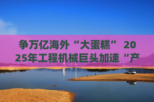 争万亿海外“大蛋糕” 2025年工程机械巨头加速“产业出海”|年终盘点
